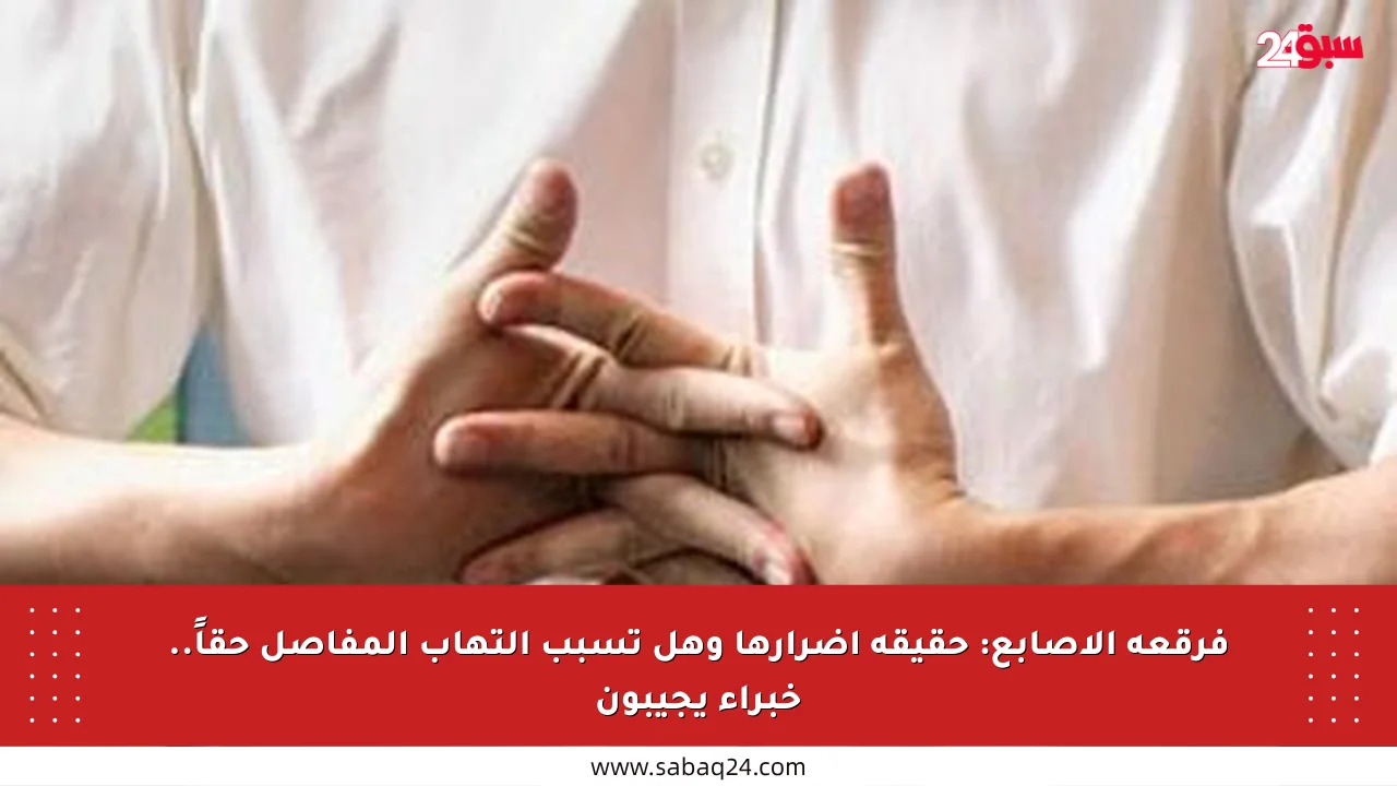فرقعة الأصابع: حقيقة أضرارها وهل تسبب التهاب المفاصل حقاً.. خبراء يجيبون